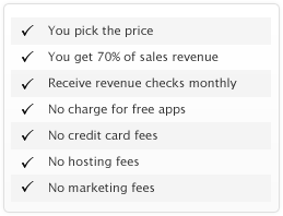 You pick the price, You get 70% of sales revenue, Receive revenue checks monthly, No charge for free apps, No credit card fees, No hosting fees, No marketing fees 
